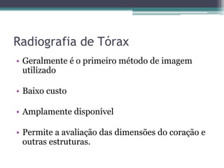 Radiografia de Tórax
• Geralmente é o primeiro método de imagem
utilizado
• Baixo custo
• Amplamente disponível
• Permite a avaliação das dimensões do coração e
outras estruturas.
 