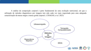 A análise da composição corporal é parte fundamental de uma avaliação nutricional, em que a
utilização de métodos diagnósticos por imagem tem sido cada vez mais requisitada para uma adequada
caracterização da massa magra e massa gorda corporal. ( CHAGAS, et al. 2023)
Métodos
de
Imagem
Ultrassonografia
Tomografia
Computadorizada
DEXA
Ressonância
Magnética
 