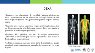 DEXA
Pacientes com diagnóstico de obesidade tratados clinicamente
(dieta, medicamentos) ou os submetidos a cirurgia bariátrica com
perda de peso superior a 10%, para avaliar gordura corporal e massa
magra;
Pacientes com risco de sarcopenia ou para confirmação diagnóstica
por fraqueza muscular e/ou baixo desempenho físico, para avaliar a
quantidade de massa magra apendicular;
Pacientes HIV positivos em uso de terapia antirretroviral
(zidovudina e estavudina) por risco de lipodistrofia, para avaliar a
distribuição da gordura corporal
Atletas ou qualquer indivíduo como parte da avaliação do estado
nutricional ou para monitorar os resultados de intervenções em perda
de peso.
FONTE: Google Imagens
 