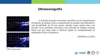 Ultrassonografia
A avaliação de grupos musculares específicos ou de compartimentos
de depósito de gordura como na quantificação da gordura intra-abdominal é
uma possibilidade da US que poucos métodos usuais podem fazer com
precisão. Essas qualidades associadas a não utilização de radiação ionizante
fazem com que esteja entre as melhores opções no acompanhamento de
treinamentos físicos ou dietéticos.
(NOVAIS et al.2022)
FONTE: Google Imagens
 