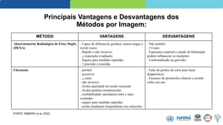 Principais Vantagens e Desvantagens dos
Métodos por Imagem:
MÉTODO VANTAGENS DESVANTAGENS
Absorciometria Radiológica de Feixe Duplo
(DEXA)
. Capaz de diferenciar gordura, massa magra e
tecido ósseo
. Rápido e não invasivo
. ↓ exposição à radiação
. Seguro para medidas repetidas
. ↑ precisão e exatidão
. Não portátil
. ↑ Custo
. Espessura corporal e estado de hidratação
podem influenciar as medições
. Contraindicado na gravidez
Ultrassom . portátil
. acessível
. ↓ custo
. não invasivo
. Avalia qualidade do tecido muscular
. Avalia gordura intramuscular
. confiabilidade satisfatória intra e inter
avaliador
. seguro para medidas repetidas
. avalia mudanças longitudinais nos músculos
. Falta de pontos de corte para fazer
diagnósticos
. Escassez de protocolos clínicos e acordo
sobre seu uso
FONTE: RIBEIRO et al, 2022.
 