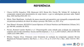 • Chaves LGCM, Gonçalves TJM, Bitencourt AGV, Rstom RA, Pereira TR, Velludo SF. Avaliação da
composição corporal pela densitometria de corpo inteiro: o que os radiologistas precisam saber. Radiol
Bras. 2022 Set/Out;55(5):305–311.
• Miola, Thais Manfrinato. Avaliação da massa muscular pré-operatória com tomografia computadorizada
em pacientes portadores de câncer de cabeça e pescoço. São Paulo; s.n; 2021. 45 p.
• Juan Manuel Alcantara, REVISTA Current Opinions of Clinical Nutrition and Metabolism (Volume 26:5,
pp. 440-446, setembro de 2023).
• Novais, Rommel Larcher Rachid et al. Ultrassonografia como método para avaliação da composição
corporal: uma revisão sistemática. Society and Development, v. 11, n. 2, e56111226221, 2022 (CC BY 4.0)
| ISSN 2525-3409 | DOI: http://dx.doi.org/10.33448/rsd-v11i2.26221.
• Ribeiro, Virginia Alves. Ultrassom como ferramenta de avaliação da composição corporal. Revista
Brasileira de Nutrição Esportiva. São Paul o , v. 16. n. 1 01. p .51 2-52 9. No v./ Dez . 2022. I S S N 1 981-
9927.
REFERÊNCIA
 