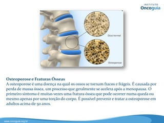 Câncer de Pele
Existem 2 tipos de câncer de pele, o melanoma e o não melanoma. O
melanoma tem origem nos melanócitos, células produtoras de melanina, que
dão cor à pele. O melanoma é o mais agressivo dos tipos de câncer de pele. O
risco de melanoma aumenta com a exposição excessiva ao sol e queimaduras
solares. O tratamento precoce do câncer da pele pode ser eficaz. Os tipos,
carcinoma de células escamosas e carcinoma de células basais são os mais
comuns de câncer de pele não melanoma.
 