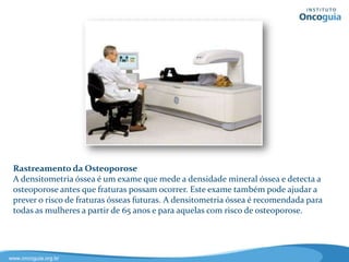 Rastreamento para Câncer de Pele
O autoexame periódico da pele é recomendado para verificar se houve
qualquer alteração na pele, observando sobre tudo o aparecimento de
manchas ou pintas, assim como sua forma, tamanho e cor. Consultas com
dermatologistas também devem ser parte de uma rotina de exames para a
prevenção do câncer de pele. Os tratamentos para câncer de pele são mais
eficazes quando a doença é diagnosticada precocemente.
 