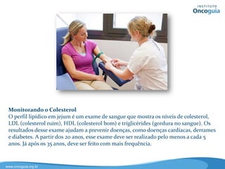 Rastreamento do Câncer de Colo do Útero
O exame Papanicolaou é um exame realizado para detectar o câncer de colo do
útero. No consultório, o médico recolhe uma amostra de células do colo do
útero, que é enviada para análise em um laboratório de patologia. Este exame
deve ser realizado a partir do início da atividade sexual uma vez por ano e, após
2 exames anuais consecutivos negativos, a cada 3 anos (INCA). A efetividade da
detecção precoce do câncer de colo do útero pelo exame Papanicolaou,
associada ao tratamento da doença em estágios iniciais, tem mostrado uma
redução das taxas de incidência deste tipo de câncer .
 