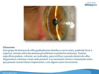 Câncer de Ovário
O câncer de ovário é o câncer ginecológico mais difícil de ser diagnosticado.
Cerca de 75% dos casos são diagnosticados em estágio avançado. Cinco fatos
sobre o câncer de ovário:
• É uma doença bastante comum e silenciosa.
• É frequentemente diagnosticada tarde.
• Se diagnosticada precocemente, tem uma chance maior de cura.
• Conhecer os sintomas da doença, como dores pélvicas ou estomacais
persistentes, dificuldade para comer, sensação de plenitude, cansaço,
sangramento vaginal, pode salvar vidas.
• Existem tratamentos disponíveis para mulheres com câncer de ovário.
 