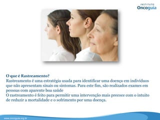 O que é Rastreamento?
O rastreamento engloba uma série de procedimentos eficazes para o
diagnóstico de doenças, como o câncer, em fase inicial ou mesmo numa fase
pré-maligna, em pessoas que não apresentam sinais ou sintomas. O objetivo
do rastreamento é permitir uma intervenção mais precoce com o intuito de
reduzir a mortalidade e o sofrimento por uma doença.
 