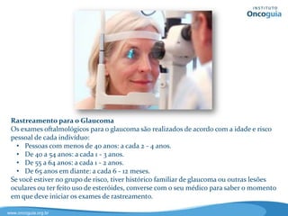 Rastreamento do Câncer de Ovário
Não existe um método eficaz para o rastreamento desse tipo de câncer, no
entanto, exame a realização de um exame pélvico por um ginecologista e exames
de imagens, como o ultrassom, podem levantar a suspeita, mas o diagnóstico de
câncer exige a realização de uma biópsia. A dosagem do CA125, uma proteína
presente no sangue, quando elevada pode sugerir que se trata de um câncer. Os
tratamentos para câncer de ovário têm se tornado mais eficazes nos últimos
anos, com melhores resultados quando a doença é diagnosticada precocemente.
 