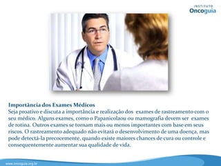 A Importância dos Exames Médicos
Seja proativo e discuta a importância e realização dos exames de rastreamento
com o seu médico. Alguns exames, como o Papanicolaou ou mamografia
devem ser exames de rotina. Outros exames se tornam mais ou menos
importantes com base em seus riscos. O rastreamento adequado não evitará o
desenvolvimento de uma doença, mas pode diagnosticá-la precocemente,
quando existem maiores chances de cura ou controle e consequentemente
aumentando sua qualidade de vida.
 