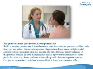 Por que os exames preventivos são importantes?
Realizar exames preventivos é uma das coisas mais importantes que uma
mulher pode fazer por sua saúde. Esses exames podem diagnosticar doenças
em estágio inicial, antes mesmo de qualquer sintoma, quando são mais fáceis
de serem tratadas. O diagnóstico precoce de uma diabetes pode ajudar a
prevenir complicações, como perda de visão, por exemplo. Já o câncer pode ser
até curado quando diagnosticado precocemente. Os exames preventivos estão
baseados na idade e fatores de risco da mulher.
 