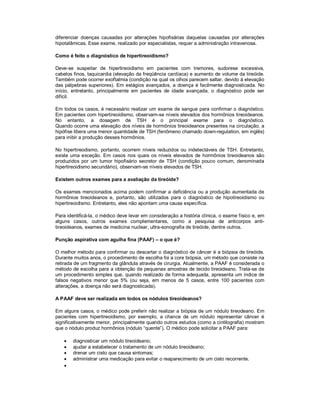 diferenciar doenças causadas por alterações hipofisárias daquelas causadas por alterações
hipotalâmicas. Esse exame, realizado por especialistas, requer a administração intravenosa.
Como é feito o diagnóstico de hipertireoidismo?
Deve-se suspeitar de hipertireoidismo em pacientes com tremores, sudorese excessiva,
cabelos finos, taquicardia (elevação da freqüência cardíaca) e aumento de volume da tireóide.
Também pode ocorrer exoftalmia (condição na qual os olhos parecem saltar, devido à elevação
das pálpebras superiores). Em estágios avançados, a doença é facilmente diagnosticada. No
início, entretanto, principalmente em pacientes de idade avançada, o diagnóstico pode ser
difícil.
Em todos os casos, é necessário realizar um exame de sangue para confirmar o diagnóstico.
Em pacientes com hipertireoidismo, observam-se níveis elevados dos hormônios tireoideanos.
No entanto, a dosagem de TSH é o principal exame para o diagnóstico.
Quando ocorre uma elevação dos níveis de hormônios tireoideanos presentes na circulação, a
hipófise libera uma menor quantidade de TSH (fenômeno chamado down-regulation, em inglês)
para inibir a produção desses hormônios.
No hipertireodismo, portanto, ocorrem níveis reduzidos ou indetectáveis de TSH. Entretanto,
existe uma exceção. Em casos nos quais os níveis elevados de hormônios tireoideanos são
produzidos por um tumor hipofisário secretor de TSH (condição pouco comum, denominada
hipertireoidismo secundário), observam-se níveis elevados de TSH.
Existem outros exames para a avaliação da tireóide?
Os exames mencionados acima podem confirmar a deficiência ou a produção aumentada de
hormônios tireoideanos e, portanto, são utilizados para o diagnóstico de hipotireoidismo ou
hipertireoidismo. Entretanto, eles não apontam uma causa específica.
Para identificá-la, o médico deve levar em consideração a história clínica, o exame físico e, em
alguns casos, outros exames complementares, como a pesquisa de anticorpos anti-
tireoideanos, exames de medicina nuclear, ultra-sonografia de tireóide, dentre outros.
Punção aspirativa com agulha fina (PAAF) – o que é?
O melhor método para confirmar ou descartar o diagnóstico de câncer é a biópsia de tireóide.
Durante muitos anos, o procedimento de escolha foi a core biópsia, um método que consiste na
retirada de um fragmento da glândula através de cirurgia. Atualmente, a PAAF é considerada o
método de escolha para a obtenção de pequenas amostras de tecido tireoideano. Trata-se de
um procedimento simples que, quando realizado de forma adequada, apresenta um índice de
falsos negativos menor que 5% (ou seja, em menos de 5 casos, entre 100 pacientes com
alterações, a doença não será diagnosticada).
A PAAF deve ser realizada em todos os nódulos tireoideanos?
Em alguns casos, o médico pode preferir não realizar a biópsia de um nódulo tireodeano. Em
pacientes com hipertireoidismo, por exemplo, a chance de um nódulo representar câncer é
significativamente menor, principalmente quando outros estudos (como a cintilografia) mostram
que o nódulo produz hormônios (nódulo “quente”). O médico pode solicitar a PAAF para:
 diagnosticar um nódulo tireoideano;
 ajudar a estabelecer o tratamento de um nódulo tireoideano;
 drenar um cisto que causa sintomas;
 administrar uma medicação para evitar o reaparecimento de um cisto recorrente.

 