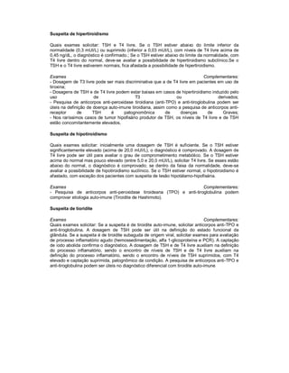 Suspeita de hipertiroidismo
Quais exames solicitar: TSH e T4 livre. Se o TSH estiver abaixo do limite inferior da
normalidade (0,3 mUI/L) ou suprimido (inferior a 0,03 mUI/L), com níveis de T4 livre acima de
0,45 ng/dL, o diagnóstico é confirmado.; Se o TSH estiver abaixo do limite da normalidade, com
T4 livre dentro do normal, deve-se avaliar a possibilidade de hipertiroidismo subclínico.Se o
TSH e o T4 livre estiverem normais, fica afastada a possibilidade de hipertiroidismo.
Exames Complementares:
- Dosagem de T3 livre pode ser mais discriminativa que a de T4 livre em pacientes em uso de
tiroxina;
- Dosagens de TSH e de T4 livre podem estar baixas em casos de hipertiroidismo induzido pelo
uso de T3 ou derivados;
- Pesquisa de anticorpos anti-peroxidase tiroidiana (anti-TPO) e anti-tiroglobulina podem ser
úteis na definição de doença auto-imune tiroidiana, assim como a pesquisa de anticorpos anti-
receptor de TSH é patognomônica de doenças de Graves;
- Nos raríssimos casos de tumor hipofisário produtor de TSH, os níveis de T4 livre e de TSH
estão concomitantemente elevados.
Suspeita de hipotiroidismo
Quais exames solicitar: inicialmente uma dosagem de TSH é suficiente. Se o TSH estiver
significantemente elevado (acima de 20,0 mUI/L), o diagnóstico é comprovado. A dosagem de
T4 livre pode ser útil para avaliar o grau de comprometimento metabólico. Se o TSH estiver
acima do normal mas pouco elevado (entre 5,0 e 20,0 mUI/L), solicitar T4 livre. Se esses estão
abaixo do normal, o diagnóstico é comprovado; se dentro da faixa da normalidade, deve-se
avaliar a possibilidade de hipotiroidismo suclínico. Se o TSH estiver normal, o hipotiroidismo é
afastado, com exceção dos pacientes com suspeita de lesão hipotálamo-hipofisária.
Exames Complementares:
- Pesquisa de anticorpos anti-peroxidase tiroideana (TPO) e anti-tiroglobulina podem
comprovar etiologia auto-imune (Tiroidite de Hashimoto).
Suspeita de tioridite
Exames Complementares:
Quais exames solicitar: Se a suspeita é de tiroidite auto-imune, solicitar anticorpos anti-TPO e
anti-tiroglobulina. A dosagem de TSH pode ser útil na definição do estado funcional da
glândula. Se a suspeita é de tiroidite subaguda de origem viral, solicitar exames para avaliação
de processo inflamatório agudo (hemossedimentação, alfa 1-glicoproteína e PCR). A captação
de iodo abolida confirma o diagnóstico. A dosagem de TSH e de T4 livre auxiliam na definição
do processo inflamatório, sendo o encontro de níveis de TSH e de T4 livre auxiliam na
definição do processo inflamatório, sendo o encontro de níveis de TSH suprimidos, com T4
elevado e captação suprimida, patognômico da condição. A pesquisa de anticorpos anti-TPO e
anti-tiroglobulina podem ser úteis no diagnóstico diferencial com tiroidite auto-imune
 