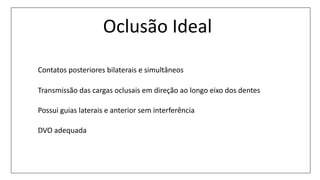 Oclusão Ideal
Contatos posteriores bilaterais e simultâneos
Transmissão das cargas oclusais em direção ao longo eixo dos dentes
Possui guias laterais e anterior sem interferência
DVO adequada
 