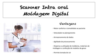 - Maior conforto e comodidade ao paciente
- Velocidade no planejamento
- Armazenamento de dados
- Agilidade de processamento
- Dispensa a utilização de moldeiras, materiais de
moldagem e confecção de modelos de gesso
- Permite tomada de cor
Vantagens
Moldagem Digital
Scanner Intra oral
 