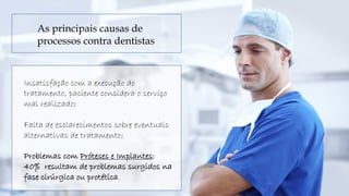 Insatisfação com a execução do
tratamento, paciente considera o serviço
mal realizado;
Falta de esclarecimentos sobre eventuais
alternativas de tratamento;
Problemas com Próteses e Implantes:
40% resultam de problemas surgidos na
fase cirúrgica ou protética.
As principais causas de
processos contra dentistas
 