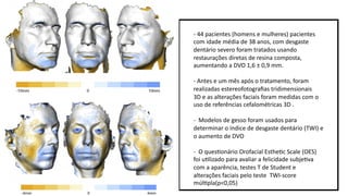- 44 pacientes (homens e mulheres) pacientes
com idade média de 38 anos, com desgaste
dentário severo foram tratados usando
restaurações diretas de resina composta,
aumentando a DVO 1,6 ± 0,9 mm.
- Antes e um mês após o tratamento, foram
realizadas estereofotograﬁas tridimensionais
3D e as alterações faciais foram medidas com o
uso de referências cefalométricas 3D .
- Modelos de gesso foram usados para
determinar o índice de desgaste dentário (TWI) e
o aumento de DVO
- O quesmonário Orofacial Esthemc Scale (OES)
foi umlizado para avaliar a felicidade subjemva
com a aparência, testes T de Student e
alterações faciais pelo teste TWI-score
múlmpla(p<0,05)
 