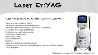 Laser Er:YAG
laser érbio: granada de ítrio alumínio (Er:YAG)
Tratamento e prevenção de Cáries;
Tratamento de hipersensibilidade dentinaria
Tratamento de Hipomineralização de Incisivos Molares HIM;
Cavitação e desinfecção Endodôntica;
Desbridamento para Implantodontia;
Pulpotomias; Pulpectomias;
Frenectomia Labial;
Periodontite Crônica;
Mucosite;
Tratamento de Osteonecrose Mandibular;
Procedimentos Cirúrgicos de Hiperplásicas e no tratamento de Leucoplasias;
Efeito Analgésico
Abbaszadeh, H. A. et al., 2017; Fornaini, Carlo et al., 2019
 