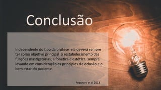 Conclusão
Independente do $po da prótese ela deverá sempre
ter como obje$vo principal o restabelecimento das
funções mas$gatórias, a foné$ca e esté$ca, sempre
levando em consideração os princípios de oclusão e o
bem estar do paciente.
Pegoraro et al 2013
 