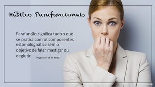 Hábitos Parafuncionais
Parafunção significa tudo o que
se pratica com os componentes
estomatognático sem o
objetivo de falar, mastigar ou
deglutir. Pegoraro et al 2013
 