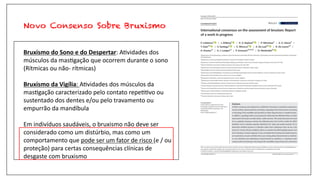 Novo Consenso Sobre Bruxismo
Bruxismo do Sono e do Despertar: A$vidades dos
músculos da mas$gação que ocorrem durante o sono
(Rítmicas ou não- rítmicas)
Bruxismo da Vigília: A$vidades dos músculos da
mas$gação caracterizado pelo contato repe$$vo ou
sustentado dos dentes e/ou pelo travamento ou
empurrão da mandíbula
Em indivíduos saudáveis, o bruxismo não deve ser
considerado como um distúrbio, mas como um
comportamento que pode ser um fator de risco (e / ou
proteção) para certas consequências clínicas de
desgaste com bruxismo
 