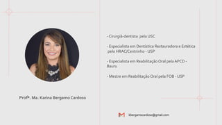 - Cirurgiã-dentista pela USC
- Especialista em Dentística Restauradora e Estética
pelo HRAC/Centrinho - USP
- Especialista em Reabilitação Oral pela APCD -
Bauru
- Mestre em Reabilitação Oral pela FOB - USP
kbergamocardoso@gmail.com
Profª. Ma. Karina Bergamo Cardoso
 