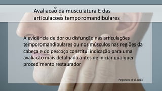 Avaliacao da musculatura E das
articulacoes temporomandibulares
A evidência de dor ou disfunção nas ar$culações
temporomandibulares ou nos músculos nas regiões da
cabeça e do pescoço cons$tui indicação para uma
avaliação mais detalhada antes de iniciar qualquer
procedimento restaurador
~
~
Pegoraro et al 2013
 