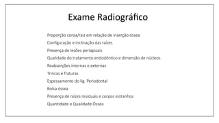 Exame Radiográﬁco
Proporção coroa/raiz em relação de inserção óssea
Configuração e inclinação das raízes
Presença de lesões periapicais
Qualidade do tratamento endodôntico e dimensão de núcleos
Reabsorções internas e externas
Trincas e fraturas
Espessamento do lig. Periodontal
Bolsa óssea
Presença de raízes residuais e corpos estranhos
Quantidade e Qualidade Óssea
 