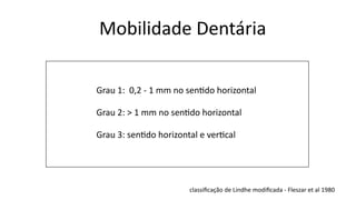 Mobilidade Dentária
Grau 1: 0,2 - 1 mm no sen1do horizontal
Grau 2: > 1 mm no sen1do horizontal
Grau 3: sen1do horizontal e ver1cal
classiﬁcação de Lindhe modiﬁcada - Fleszar et al 1980
 