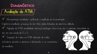 Diagnóstico
Avaliação da ATM:
10
 Movimentação mandibular: verificando a amplitude de movimentação
trajetória mandibular, presença de dor, linha média, limitações de abertura, deflexão.
 Palpação da ATM: sensibilidade dolorosa, patologias intra-orais, dor a palpação, intensidade da
dor em uma escala de 0 a 3.
 Inspeção de ruídos na ATM: detecção de ruídos
articulares durante a abertura e fechamento .e os movimentos
da mandíbula.
 
