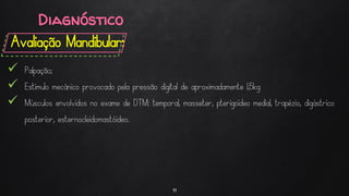 Diagnóstico
Avaliação Mandibular:
11
 Palpação;
 Estimulo mecânico provocado pela pressão digital de aproximadamente 1,5kg
 Músculos envolvidos no exame de DTM: temporal, masseter, pterigoideo medial, trapézio, digástrico
posterior, esternocleidomastóideo.
 