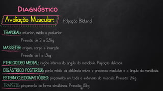 Avaliação Muscular:
12
Palpação Bilateral
TEMPORAL: anterior, médio e posterior
Pressão de 2 a 2,5kg
MASSETER: origem, corpo e inserção
Pressão de 1 a 1,5kg
PTERIGOIDEO MEDIAL: região interna do ângulo da mandíbula. Palpação delicada.
DIGÁSTRICO POSTERIOR: ponto médio da distância entre o processo mastoide e o ângulo da mandíbula.
ESTERNOCLEIDOMASTÓIDEO: pinçamento em toda a extensão do músculo. Pressão: 1,5kg
TRAPÉZIO: pinçamento de forma simultânea. Pressão: 1,5kg
Diagnóstico
 