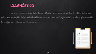 Diagnóstico
13
Durante o exame é importante tentar detectar a presença de pontos de gatilho dentro das
estruturas miofasciais. Detectando distúrbios musculares como: contração protetora, mialgia pós-exercício,
fibromialgia, dor miofascial ou mioespasmo.
 