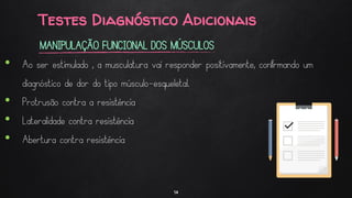 Testes Diagnóstico Adicionais
14
MANIPULAÇÃO FUNCIONAL DOS MÚSCULOS
• Ao ser estimulado , a musculatura vai responder positivamente, confirmando um
diagnóstico de dor do tipo músculo-esqueletal.
• Protrusão contra a resistência
• Lateralidade contra resistência
• Abertura contra resistência
 