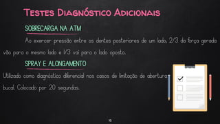 Testes Diagnóstico Adicionais
15
SOBRECARGA NA ATM
Ao exercer pressão entre os dentes posteriores de um lado, 2/3 da força gerada
vão para o mesmo lado e 1/3 vai para o lado oposto.
SPRAY E ALONGAMENTO
Utilizado como diagnóstico diferencial nos casos de limitação de abertura
bucal. Colocado por 20 segundas.
 