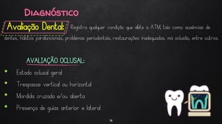 Diagnóstico
Avaliação Dental:
16
Registra qualquer condição que afete a ATM, tais como: ausências de
dentes, hábitos parafuncionais, problemas periodontais, restaurações inadequadas, má oclusão, entre outros.
AVALIAÇÃO OCLUSAL:
• Estado oclusal geral
• Trespasse vertical ou horizontal
• Mordida cruzada e/ou aberta
• Presença de guias anterior e lateral
 