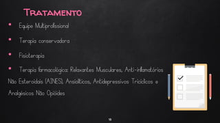 Tratamento
18
• Equipe Multiprofissional
• Terapia conservadora
• Fisioterapia
• Terapia farmacológica: Relaxantes Musculares, Anti-inflamatórios
Não Esteroidais (AINES), Ansiolíticos, Antidepressivos Tricíclicos e
Analgésicos Não Opióides
 