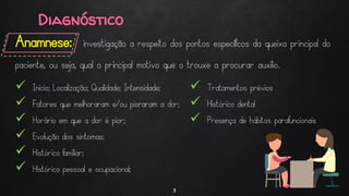 Diagnóstico
Anamnese: investigação a respeito dos pontos específicos da queixa principal do
paciente, ou seja, qual o principal motivo que o trouxe a procurar auxílio.
3
 Inicio; Localização; Qualidade; Intensidade;
 Fatores que melhoraram e/ou pioraram a dor;
 Horário em que a dor é pior;
 Evolução dos sintomas;
 Histórico familiar;
 Histórico pessoal e ocupacional;
 Tratamentos prévios
 Histórico dental
 Presença de hábitos parafuncionais
 