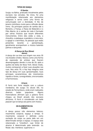 TIPOS DE DANÇA
O Samba
Surgiu na Bahia, praticado inicialmente pelos
escravos nas senzalas. No início, foi uma
manifestação relacionada aos elementos
religiosos e servia como uma forma de
comunicação com a divindade. O Rio de
Janeiro contribuiu muito para a difusão desse
ritmo. Os principais passos de samba são o
Romário, a Trança, o Passo do Malandro e o
Pião Aberto. Já o samba de roda é formado
por vários músicos que tocam diferentes
instrumentos. Entre eles estão a viola, o
chocalho, o atabaque, o pandeiro, o reco-reco,
o agogô e o berimbau. As pessoas que estão
presentes durante a apresentação,
geralmente acompanham a música batendo
palmas e dançando.
A Dança de Rua (Street
dance)
A dança de rua teve sua origem nos anos 30
nos Estados Unidos. Nasceu como uma forma
de expressão de artistas que ficaram
desempregados devido à crise de 29, após a
quebra da bolsa de Nova York. Desse modo,
muitos começaram a fazer suas atuações nas
ruas. Nos anos 70, o hip hop integrou esse
tipo de dança em suas apresentações. Suas
principais características são movimentos
rápidos e fortes, coreografados, sincronizados
e harmoniosos.
O forró
O forró tem forte relação com a cultura
nordestina. Ele surgiu no século XIX, no
estado de Pernambuco, onde eram realizados
diversos bailes populares. Alguns
historiadores afirmam que a palavra forró
chegou ao Brasil através dos escravos
africanos. O forró é considerado um baile
popular que se dança aos pares com música.
OS ELEMENTOS DA
DANÇA
A dança possui três elementos básicos:
movimento corporal, espaço e tempo. O
movimento corporal é definido como
oscilação do corpo ou parte dele em um
determinado tempo e espaço. O espaço está
relacionado a “cinesfera”, cujo limite de
alcance é determinado pela extensão ou
flexão dos membros superiores e
 