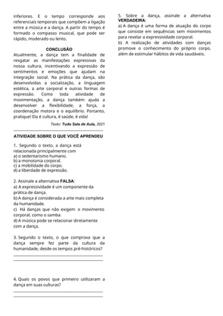 inferiores. E o tempo corresponde aos
referenciais temporais que compõem a ligação
entre a música e a dança. A partir do tempo é
formado o compasso musical, que pode ser
rápido, moderado ou lento.
CONCLUSÃO
Atualmente, a dança tem a finalidade de
resgatar as manifestações expressivas da
nossa cultura, incentivando a expressão de
sentimentos e emoções que ajudam na
integração social. Na prática da dança, são
desenvolvidas a socialização, a linguagem
estética, a arte corporal e outras formas de
expressão. Como toda atividade de
movimentação, a dança também ajuda a
desenvolver a flexibilidade, a força, a
coordenação motora e o equilíbrio. Portanto,
pratique! Ela é cultura, é saúde, é vida!
Texto: Tudo Sala de Aula, 2021
ATIVIDADE SOBRE O QUE VOCÊ APRENDEU
1. Segundo o texto, a dança está
relacionada principalmente com
a) o sedentarismo humano.
b) a monotonia corporal.
c) a mobilidade do corpo.
d) a liberdade de expressão.
2. Assinale a alternativa FALSA:
a) A expressividade é um componente da
prática de dança.
b) A dança é considerada a arte mais completa
da humanidade.
c) Há danças que não exigem o movimento
corporal, como o samba.
d) A música pode se relacionar diretamente
com a dança.
3. Segundo o texto, o que comprova que a
dança sempre fez parte da cultura da
humanidade, desde os tempos pré-históricos?
4. Quais os povos que primeiro utilizaram a
dança em suas culturas?
5. Sobre a dança, assinale a alternativa
VERDADEIRA:
a) A dança é uma forma de atuação do corpo
que consiste em sequências sem movimentos
para revelar a expressividade corporal.
b) A realização de atividades com danças
promove o conhecimento do próprio corpo,
além de estimular hábitos de vida saudáveis.
 