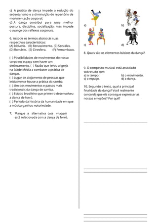 c) A prática de dança impede a redução do
sedentarismo e a diminuição do repertório de
movimentação corporal.
d) A dança contribui para uma melhor
postura, disciplina, socialização, mas impede
o avanço dos reflexos corporais.
6. Associe os termos abaixo às suas
respectivas características:
(A) Idolatria. (B) Renascimento. (C) Senzalas.
(D) Romário. (E) Cinesfera. (F) Pernambuco.
( ) Possibilidades de movimentos do nosso
corpo no espaço sem haver um
deslocamento. ( ) Razão que levou a igreja
na Idade Média a combater a prática de
danças.
( ) Lugar de alojamento de pessoas que
inicialmente houve a prática do samba.
( ) Um dos movimentos e passos mais
tradicionais da dança de samba.
( ) Estado brasileiro que primeiro desenvolveu
a dança de forró.
( ) Período da história da humanidade em que
a música ganhou notoriedade.
7. Marque a alternativa cuja imagem
está relacionada com a dança de forró.
a) b)
c) d)
8. Quais são os elementos básicos da dança?
9. O compasso musical está associado
sobretudo com
a) o tempo. b) o movimento.
c) o espaço. d) a dança.
10. Segundo o texto, qual a principal
finalidade da dança? Você realmente
concorda que ela consegue expressar as
nossas emoções? Por quê?
 