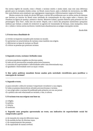 Em outras regiões do mundo, como o Brasil, o racismo existiu e ainda existe, mas com uma diferença
grande para os exemplos citados acima: no Brasil, nunca houve, após a abolição da escravatura, em 1888,
leis (nem federais nem estaduais) que segregassem (separassem e diferenciassem) negros de brancos.
Muitos autores da virada do século XIX para o século XX acreditavam que os vários surtos de doenças
que haviam no interior do Brasil eram resultado da contaminação da raça negra sobre a branca, que
resultara na figura do mestiço, anêmico e doente. Monteiro Lobato, quando elaborou pela primeira vez seu
personagem “Jeca Tatu”, tinha isso em mente. Depois, com o início das pesquisas sanitaristas (pesquisas
médicas que tinham a missão de esclarecer os agentes de transmissão de doenças, como mosquitos, ratos
etc.), Lobato e vários outros escritores e intelectuais abandonaram as antigas concepções racista
Escola Kids
1. O texto tem a finalidade de
a) revelar os impactos causados pelo racismo no mundo.
b) apresentar as características do racismo como também sua origem.
c) diferenciar os tipos de racismo no Brasil.
d) criticar as pessoas que praticam racismo.
2. Segundo o texto, racismo é definido como
a) termos populistas surgidos em diversos países.
b) todo ato de preconceitos causados pelos seres humanos.
c) conceitos de superioridade e inferioridades sobre uma determinada raça.
d) igualdade e fraternidade entre as raças e etnias.
3. Que ações políticas mundiais foram usadas pela sociedade cientificista para justificar a
concepção de racismo?
_____________________________________________________________________________________________________________________
4. Segundo o texto,
a) para entender a ideia de racismo é importante reconhecer a sua origem.
b) todas as pessoas desenvolvem atitudes preconceituosas e racistas.
c) um artigo sobre o racismo foi publicado pela primeira vez em um jornal.
d) a política não está relacionada ao racismo, e sim, à cultura.
5. O racismo tem sua origem com base na
a) religião.
b) política.
c) ciência.
d) medicina.
6. Segundo uma pesquisa apresentada no texto, um indicativo de superioridade racial foi
comprovado a partir
a) do tamanho do corpo de diferentes raças.
b) da medida da face de diversas raças.
c) do comportamento das pessoas.
d) da capacidade de massa cerebral.
 