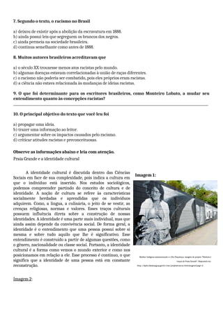 7. Segundo o texto, o racismo no Brasil
a) deixou de existir após a abolição da escravatura em 1888.
b) ainda possui leis que segreguem os brancos dos negros.
c) ainda permeia na sociedade brasileira.
d) continua semelhante como antes de 1888.
8. Muitos autores brasileiros acreditavam que
a) o século XX trouxesse menos atos racistas pelo mundo.
b) algumas doenças estavam correlacionadas à união de raças diferentes.
c) o racismo não poderia ser combatido, pois eles próprios eram racistas.
d) a ciência não estava relacionada às mudanças de ideias racistas.
9. O que foi determinante para os escritores brasileiros, como Monteiro Lobato, a mudar seu
entendimento quanto às concepções racistas?
_____________________________________________________________________________________________________________________
10. O principal objetivo do texto que você leu foi
a) propagar uma ideia.
b) trazer uma informação ao leitor.
c) argumentar sobre os impactos causados pelo racismo.
d) criticar atitudes racistas e preconceituosas.
Observe as informações abaixo e leia com atenção.
Praia Grande e a identidade cultural
A identidade cultural é discutida dentro das Ciências
Sociais em face de sua complexidade, pois indica a cultura em
que o indivíduo está inserido. Nos estudos sociológicos,
podemos compreender partindo do conceito de cultura e de
identidade. A noção de cultura se refere às características
socialmente herdadas e aprendidas que os indivíduos
adquirem. Como, a língua, a culinária, o jeito de se vestir, as
crenças religiosas, normas e valores. Esses traços culturais
possuem influência direta sobre a construção de nossas
identidades. A identidade é uma parte mais individual, mas que
ainda assim depende da convivência social. De forma geral, a
identidade é o entendimento que uma pessoa possui sobre si
mesma e sobre tudo aquilo que lhe é significativo. Esse
entendimento é construído a partir de algumas questões, como
o gênero, nacionalidade ou classe social. Portanto, a identidade
cultural é a forma como vemos o mundo exterior e como nos
posicionamos em relação a ele. Esse processo é contínuo, o que
significa que a identidade de uma pessoa está em constante
reconstrução.
Imagem 2:
Imagem 1:
Mulher Indígena amamentando e o Rio Piaçabuçu, imagem do projeto “História e
traços de Praia Grande”. Disponível em:
http://dpid.cidadaopg.sp.gov.br/cme/projhisttracos/viewimagens?page=3.
 