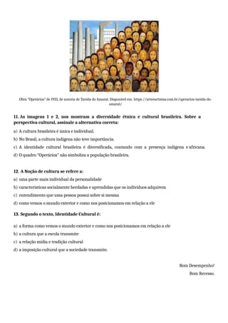 Obra “Operários” de 1933, de autoria de Tarsila do Amaral. Disponível em: https://arteeartistas.com.br/operarios-tarsila-do-
amaral/
11. As imagens 1 e 2, nos mostram a diversidade étnica e cultural brasileira. Sobre a
perspectiva cultural, assinale a alternativa correta:
a) A cultura brasileira é única e individual.
b) No Brasil, a cultura indígena não teve importância.
c) A identidade cultural brasileira é diversificada, contando com a presença indígena e africana.
d) O quadro “Operários” não simboliza a população brasileira.
12. A Noção de cultura se refere a:
a) uma parte mais individual da personalidade
b) características socialmente herdadas e aprendidas que os indivíduos adquirem
c) entendimento que uma pessoa possui sobre si mesma
d) como vemos o mundo exterior e como nos posicionamos em relação a ele
13. Segundo o texto, Identidade Cultural é:
a) a forma como vemos o mundo exterior e como nos posicionamos em relação a ele
b) a cultura que a escola transmite
c) a relação mídia e tradição cultural
d) a imposição cultural que a sociedade transmite.
Bom Desempenho!
Bom Recesso.
 