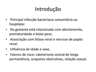 Introdução
• Principal infecção bacteriana comunitária ou
  hospitalar.
• Na gestante está relacionada com abortamento,
  prematuridade e baixo peso.
• Associação com litíase renal e necrose de papila
  renal.
• Influência da idade e sexo.
• Fatores de risco: cateterismo vesical de longa
  permanência, uropatias obstrutivas, relação sexual.
 