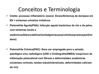 Conceitos e Terminologia
 Cistite: processo inflamatório vesical. Sinais/Sintomas de dor/peso em
   BV + sintomas urinários irritativos.

 Pielonefrite Aguda(PNA): Infecção aguda bacteriana do rim e da pelve,
   com sintomas locais e

   sistêmicos(febre/calafrios/lombalgia/náuseas/vômitos/prostração/Gior
   dano)



 Pielonefrite Crônica(PNC): Deve ser empregado para o achado,
   patológico e/ou radiológico (UGE e Cintilografia/DMSA) inequívoco de
   inflamação pielocalicial com fibrose e deformidades anatômicas
   (cicatrizes corticais, lesões tubulointersticiais, deformidades caliciais
   do rim)
 