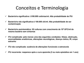 Conceitos e Terminologia
 Bacteriúria significativa: ≥100.000 colônias/ml. Alta probabilidade de ITU

 Bacteriúria não significativa:≤ 100.000 ufc/ml. Alta probabilidade de ser
  contaminação

 Bacteriúria assintomática: 02 culturas com crescimento de 105 UFC/ml da
  mesma bactéria sem sintomas

 ITU complicada: pelo menos uma das seguintes condições: litíase, obstrução,
  anormalidades anatômicas, alterações neurológicas, doença cística, IR, corpo
  estranho

 ITU não complicada: ausência de alterações funcionais e estruturais

 ITU recorrente: reaparece após a cura aparente.(3 ou mais episódios em 1 ano)
 