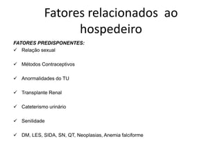 Fatores relacionados ao
                  hospedeiro
FATORES PREDISPONENTES:
 Relação sexual

 Métodos Contraceptivos

 Anormalidades do TU

 Transplante Renal

 Cateterismo urinário

 Senilidade

 DM, LES, SIDA, SN, QT, Neoplasias, Anemia falciforme
 