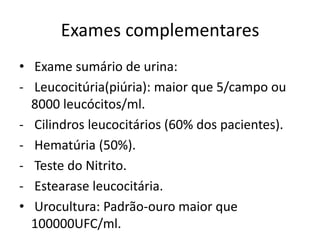 Exames complementares
• Exame sumário de urina:
- Leucocitúria(piúria): maior que 5/campo ou
  8000 leucócitos/ml.
- Cilindros leucocitários (60% dos pacientes).
- Hematúria (50%).
- Teste do Nitrito.
- Estearase leucocitária.
• Urocultura: Padrão-ouro maior que
  100000UFC/ml.
 