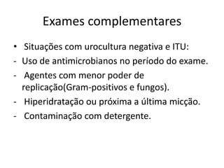 Exames complementares
• Situações com urocultura negativa e ITU:
- Uso de antimicrobianos no período do exame.
- Agentes com menor poder de
  replicação(Gram-positivos e fungos).
- Hiperidratação ou próxima a última micção.
- Contaminação com detergente.
 