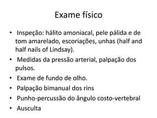 Exame físico
• Inspeção: hálito amoniacal, pele pálida e de
  tom amarelado, escoriações, unhas (half and
  half nails of Lindsay).
• Medidas da pressão arterial, palpação dos
  pulsos.
• Exame de fundo de olho.
• Palpação bimanual dos rins
• Punho-percussão do ângulo costo-vertebral
• Ausculta
 